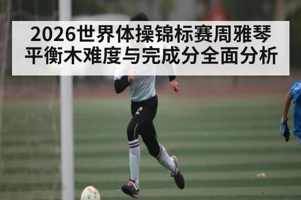 2026世界体操锦标赛周雅琴平衡木难度与完成分全面分析